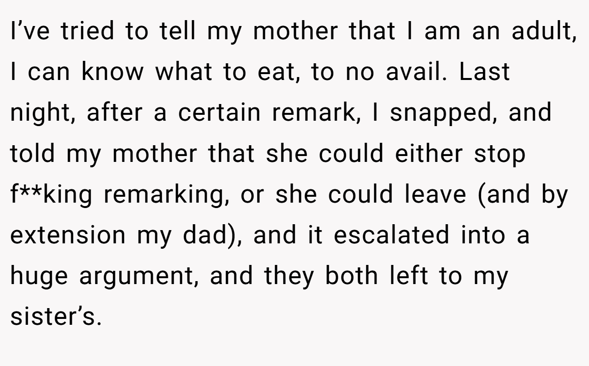 I’ve tried to tell my mother that I am an adult, I can know what to eat, to no avail. Last night, after a certain remark, I snapped, and told my mother that she could either stop f**king remarking, or she could leave (and by extension my dad), and it escalated into a huge argument, and they both left to my sister’s.