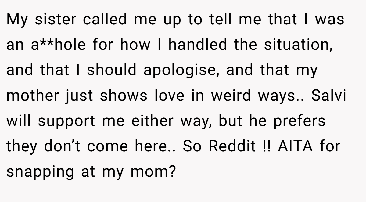 My sister called me up to tell me that I was an a**hole for how I handled the situation, and that I should apologise, and that my mother just shows love in weird ways.. Salvi will support me either way, but he prefers they don’t come here.. So Reddit !! AITA for snapping at my mom?