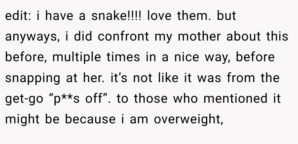 edit: i have a snake!!!! love them. but anyways, i did confront my mother about this before, multiple times in a nice way, before snapping at her. it’s not like it was from the get-go “p**s off”. to those who mentioned it might be because i am overweight,