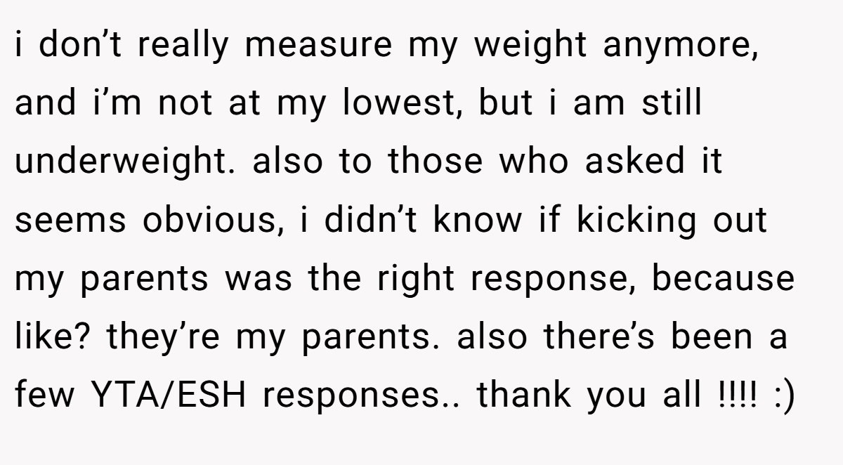 i don’t really measure my weight anymore, and i’m not at my lowest, but i am still underweight. also to those who asked it seems obvious, i didn’t know if kicking out my parents was the right response, because like? they’re my parents. also there’s been a few YTA/ESH responses.. thank you all !!!! :)