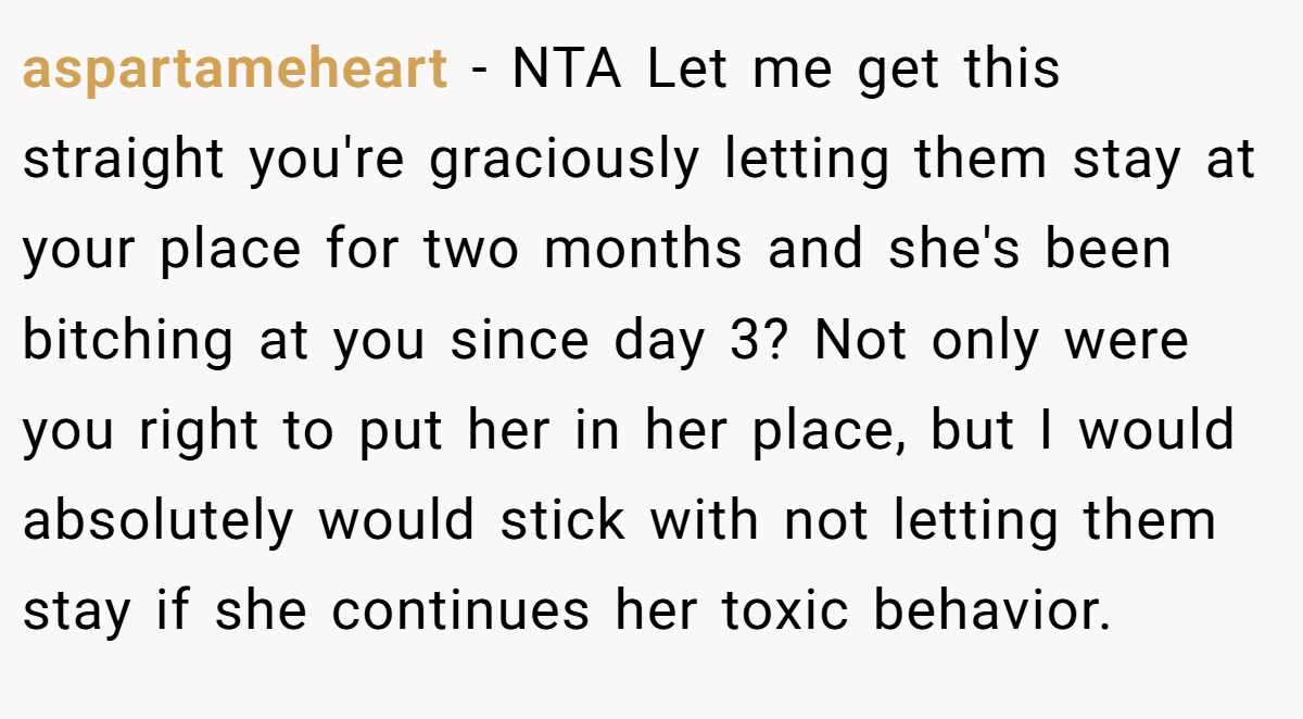 aspartameheart - NTA Let me get this straight you're graciously letting them stay at your place for two months and she's been bitching at you since day 3? Not only were you right to put her in her place, but I would absolutely would stick with not letting them stay if she continues her toxic behavior.
