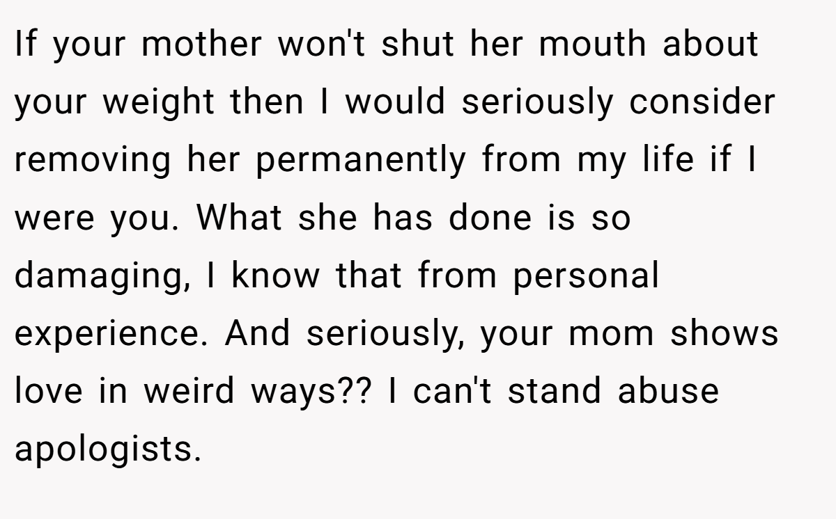 If your mother won't shut her mouth about your weight then I would seriously consider removing her permanently from my life if I were you. What she has done is so damaging, I know that from personal experience. And seriously, your mom shows love in weird ways?? I can't stand abuse apologists.
