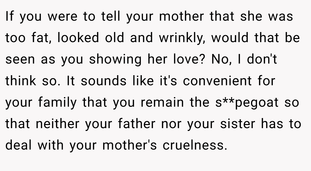 If you were to tell your mother that she was too fat, looked old and wrinkly, would that be seen as you showing her love? No, I don't think so. It sounds like it's convenient for your family that you remain the s**pegoat so that neither your father nor your sister has to deal with your mother's cruelness.