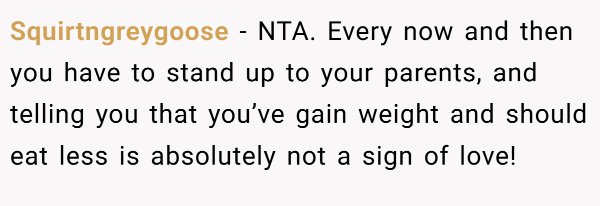 Squirtngreygoose - NTA. Every now and then you have to stand up to your parents, and telling you that you’ve gain weight and should eat less is absolutely not a sign of love!