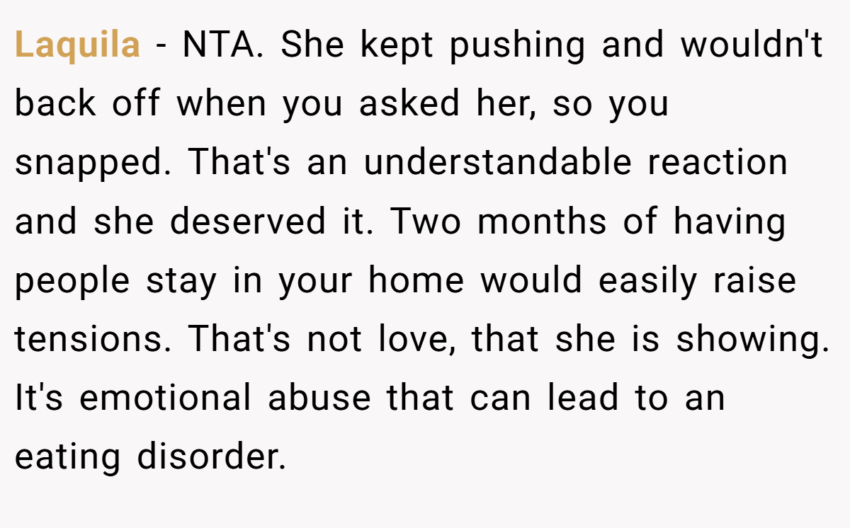 Laquila - NTA. She kept pushing and wouldn't back off when you asked her, so you snapped. That's an understandable reaction and she deserved it. Two months of having people stay in your home would easily raise tensions. That's not love, that she is showing. It's emotional abuse that can lead to an eating disorder.