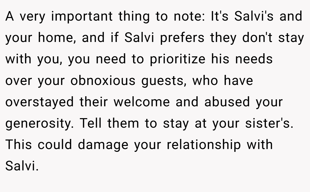 A very important thing to note: It's Salvi's and your home, and if Salvi prefers they don't stay with you, you need to prioritize his needs over your obnoxious guests, who have overstayed their welcome and abused your generosity. Tell them to stay at your sister's. This could damage your relationship with Salvi.