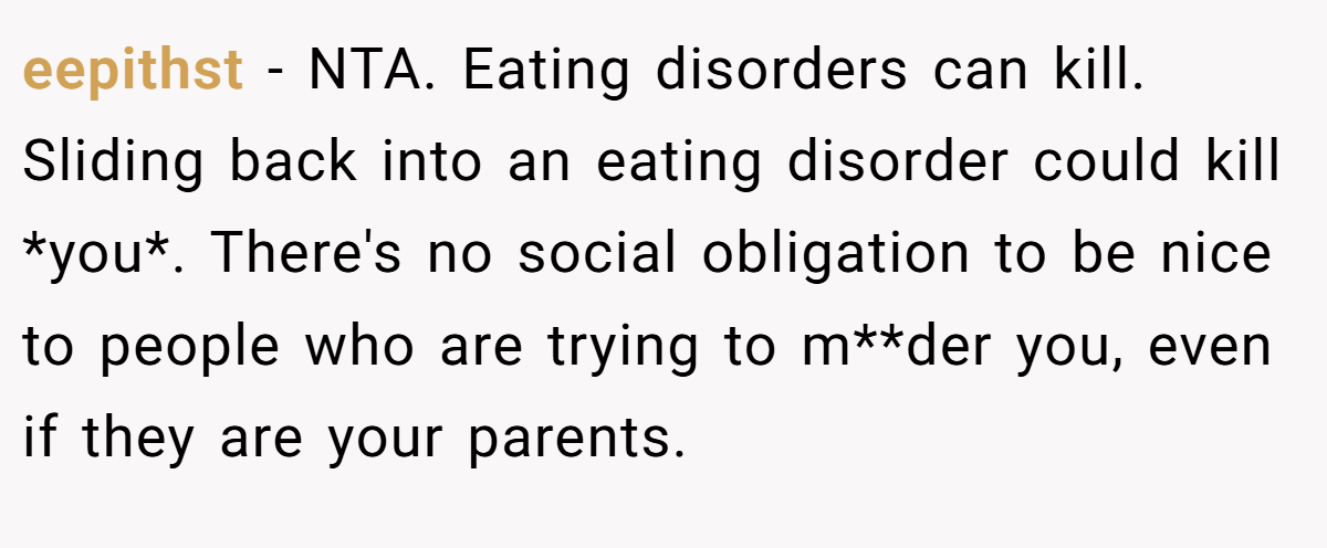 eepithst - NTA. Eating disorders can kill. Sliding back into an eating disorder could kill *you*. There's no social obligation to be nice to people who are trying to m**der you, even if they are your parents.