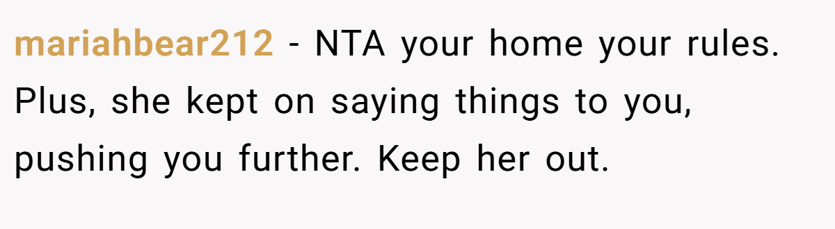 mariahbear212 - NTA your home your rules. Plus, she kept on saying things to you, pushing you further. Keep her out.