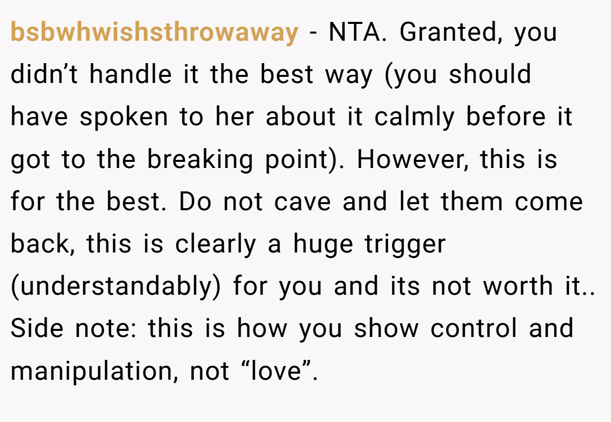 bsbwhwishsthrowaway - NTA. Granted, you didn’t handle it the best way (you should have spoken to her about it calmly before it got to the breaking point). However, this is for the best. Do not cave and let them come back, this is clearly a huge trigger (understandably) for you and its not worth it.. Side note: this is how you show control and manipulation, not “love”.