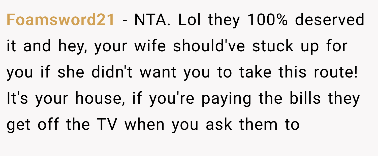 Foamsword21 − NTA. Lol they 100% deserved it and hey, your wife should've stuck up for you if she didn't want you to take this route! It's your house, if you're paying the bills they get off the TV when you ask them to