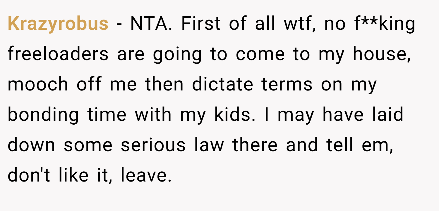 Krazyrobus − NTA. First of all wtf, no f**king freeloaders are going to come to my house, mooch off me then dictate terms on my bonding time with my kids. I may have laid down some serious law there and tell em, don't like it, leave.