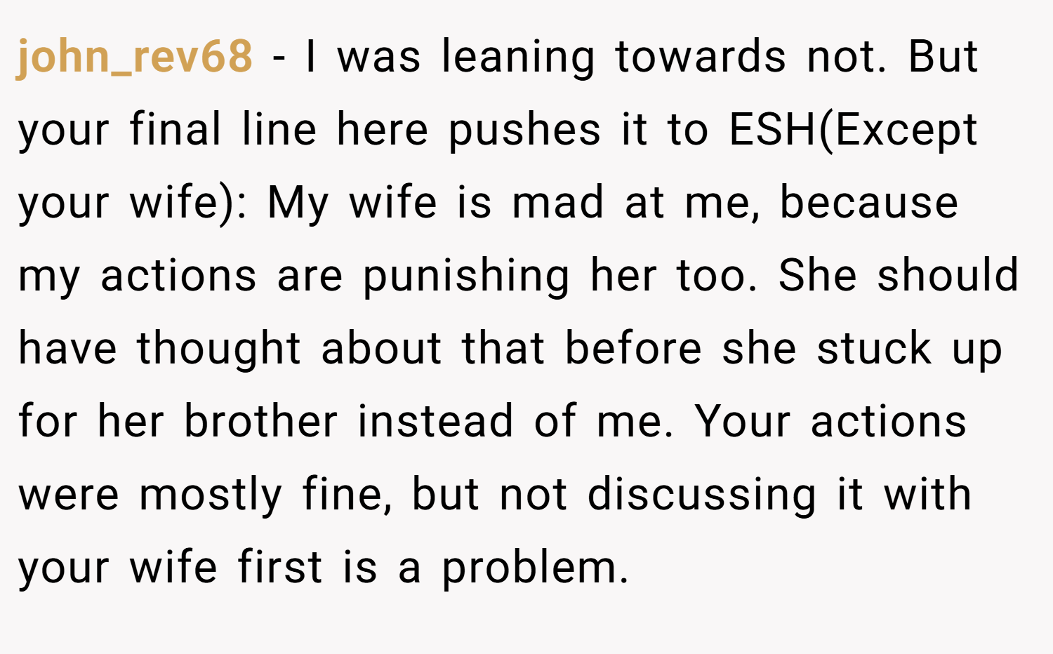 john_rev68 − I was leaning towards not. But your final line here pushes it to ESH(Except your wife): My wife is mad at me, because my actions are punishing her too. She should have thought about that before she stuck up for her brother instead of me. Your actions were mostly fine, but not discussing it with your wife first is a problem.