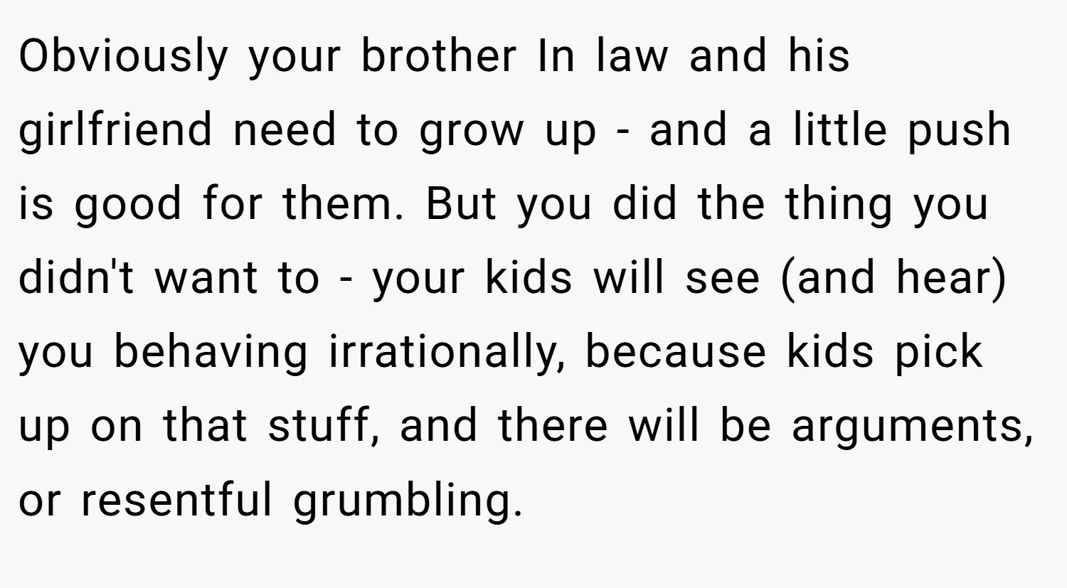Obviously your brother In law and his girlfriend need to grow up - and a little push is good for them. But you did the thing you didn't want to - your kids will see (and hear) you behaving irrationally, because kids pick up on that stuff, and there will be arguments, or resentful grumbling.