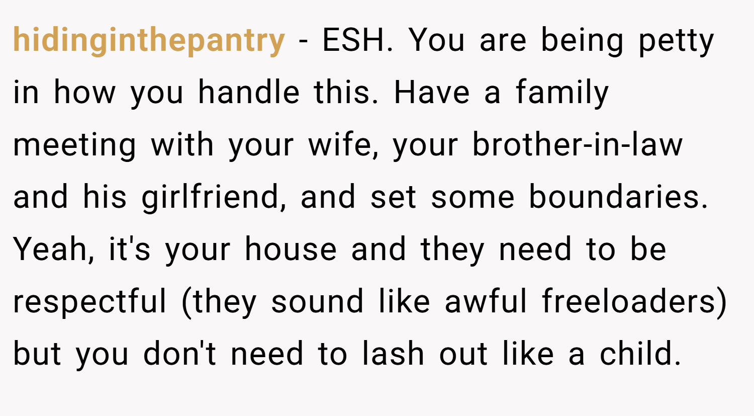 hidinginthepantry − ESH. You are being petty in how you handle this. Have a family meeting with your wife, your brother-in-law and his girlfriend, and set some boundaries. Yeah, it's your house and they need to be respectful (they sound like awful freeloaders) but you don't need to lash out like a child.
