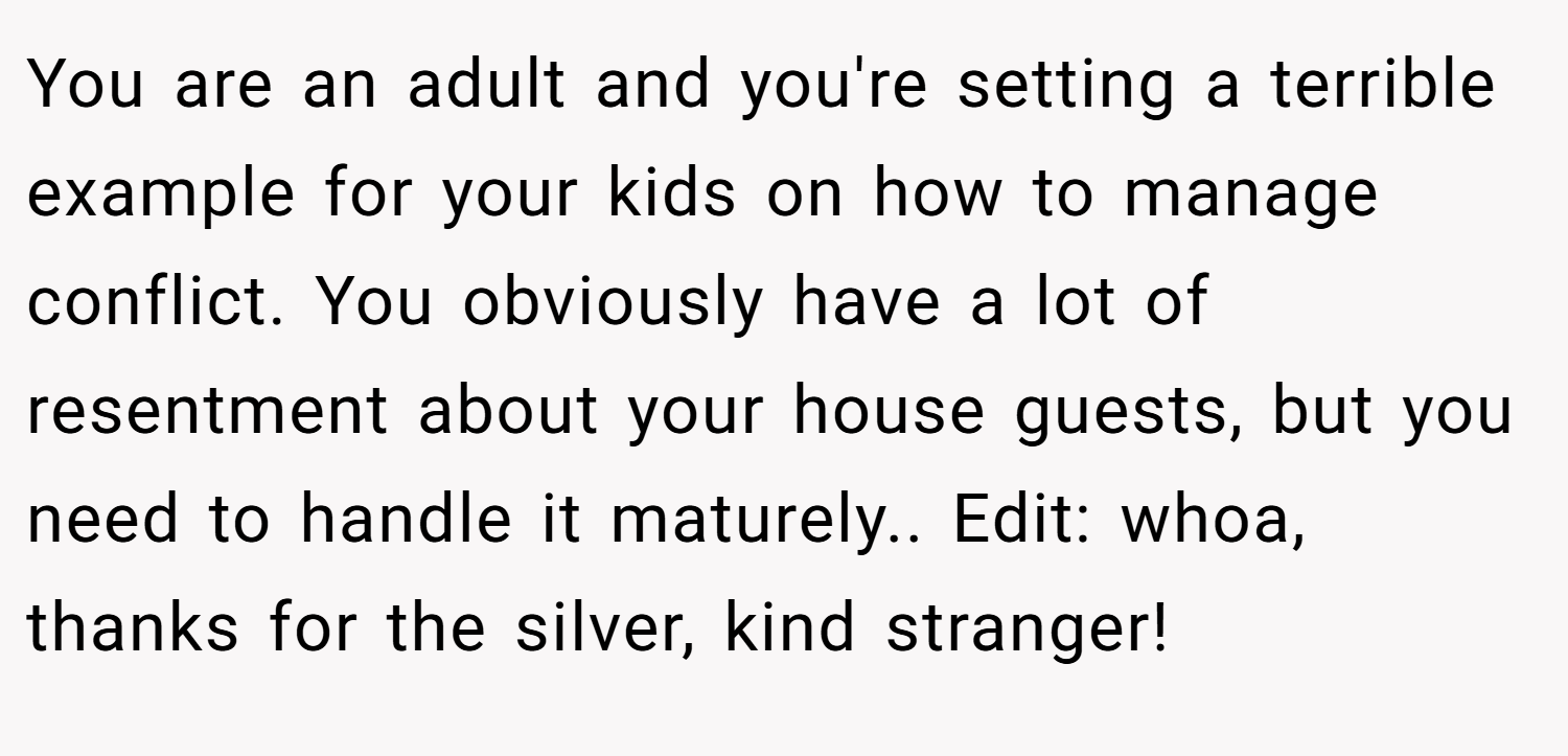 You are an adult and you're setting a terrible example for your kids on how to manage conflict. You obviously have a lot of resentment about your house guests, but you need to handle it maturely.. Edit: whoa, thanks for the silver, kind stranger!