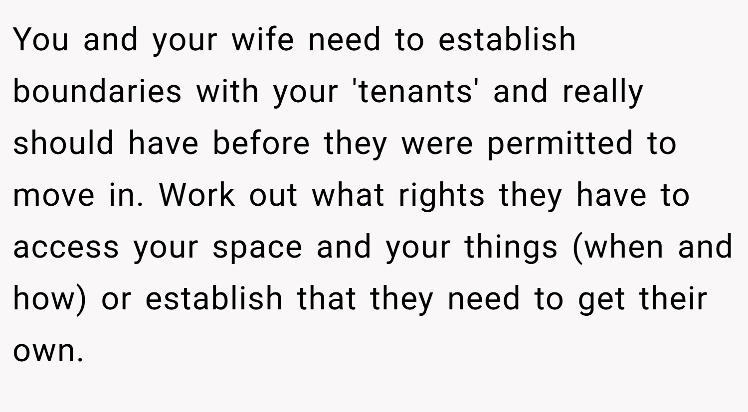 You and your wife need to establish boundaries with your 'tenants' and really should have before they were permitted to move in. Work out what rights they have to access your space and your things (when and how) or establish that they need to get their own.