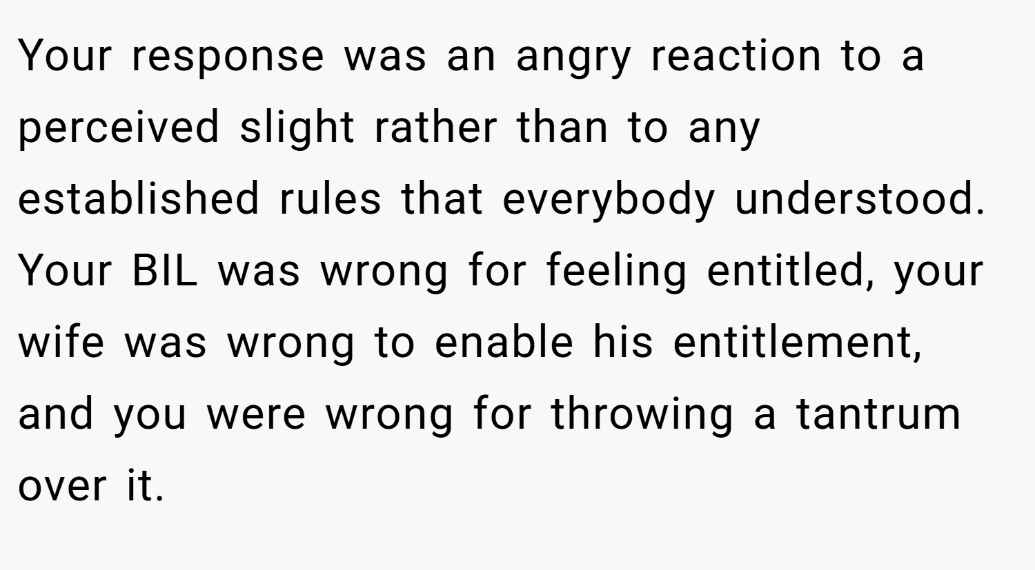 Your response was an angry reaction to a perceived slight rather than to any established rules that everybody understood. Your BIL was wrong for feeling entitled, your wife was wrong to enable his entitlement, and you were wrong for throwing a tantrum over it.