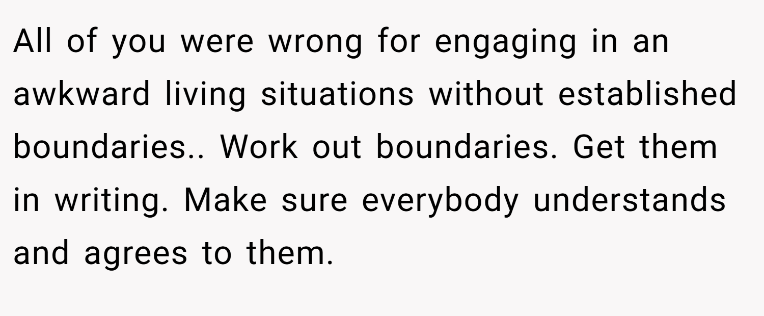 All of you were wrong for engaging in an awkward living situations without established boundaries.. Work out boundaries. Get them in writing. Make sure everybody understands and agrees to them.