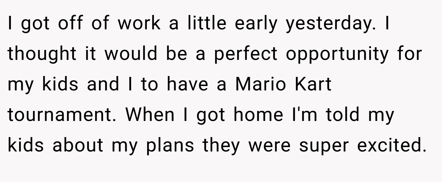 I got off of work a little early yesterday. I thought it would be a perfect opportunity for my kids and I to have a Mario Kart tournament. When I got home I'm told my kids about my plans they were super excited.