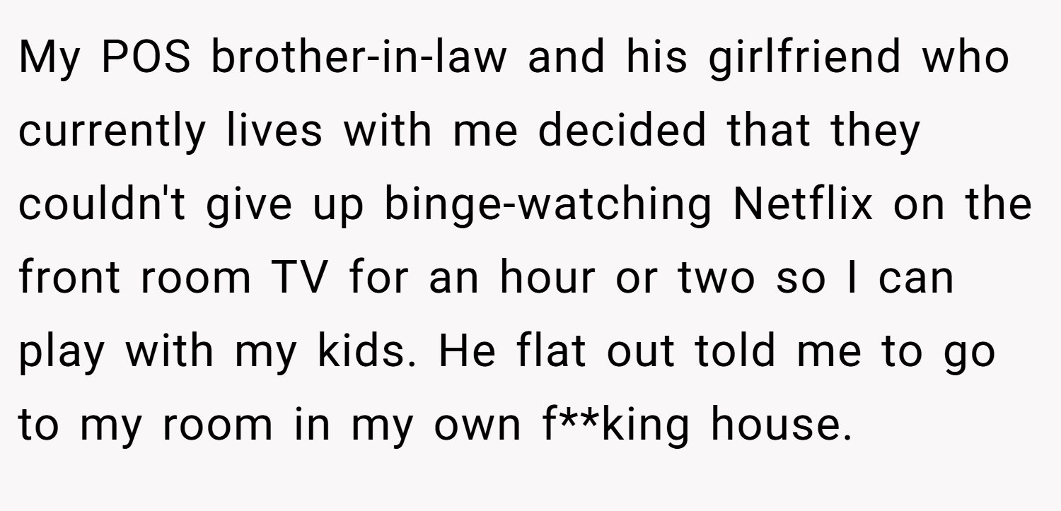 My POS brother-in-law and his girlfriend who currently lives with me decided that they couldn't give up binge-watching Netflix on the front room TV for an hour or two so I can play with my kids. He flat out told me to go to my room in my own f**king house.