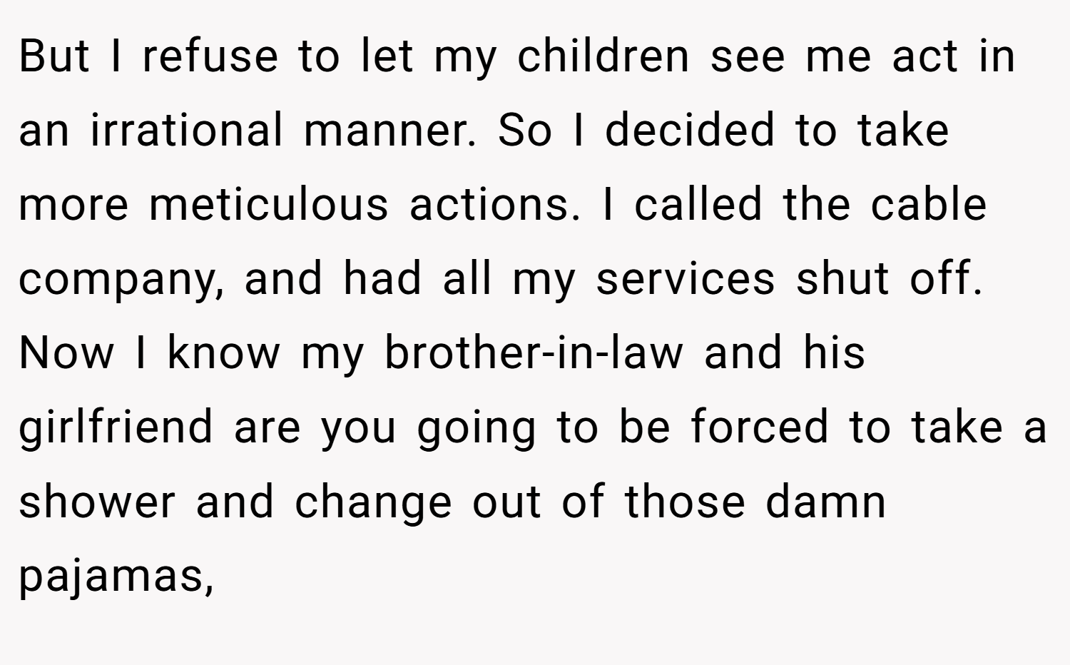 But I refuse to let my children see me act in an irrational manner. So I decided to take more meticulous actions. I called the cable company, and had all my services shut off. Now I know my brother-in-law and his girlfriend are you going to be forced to take a shower and change out of those damn pajamas,
