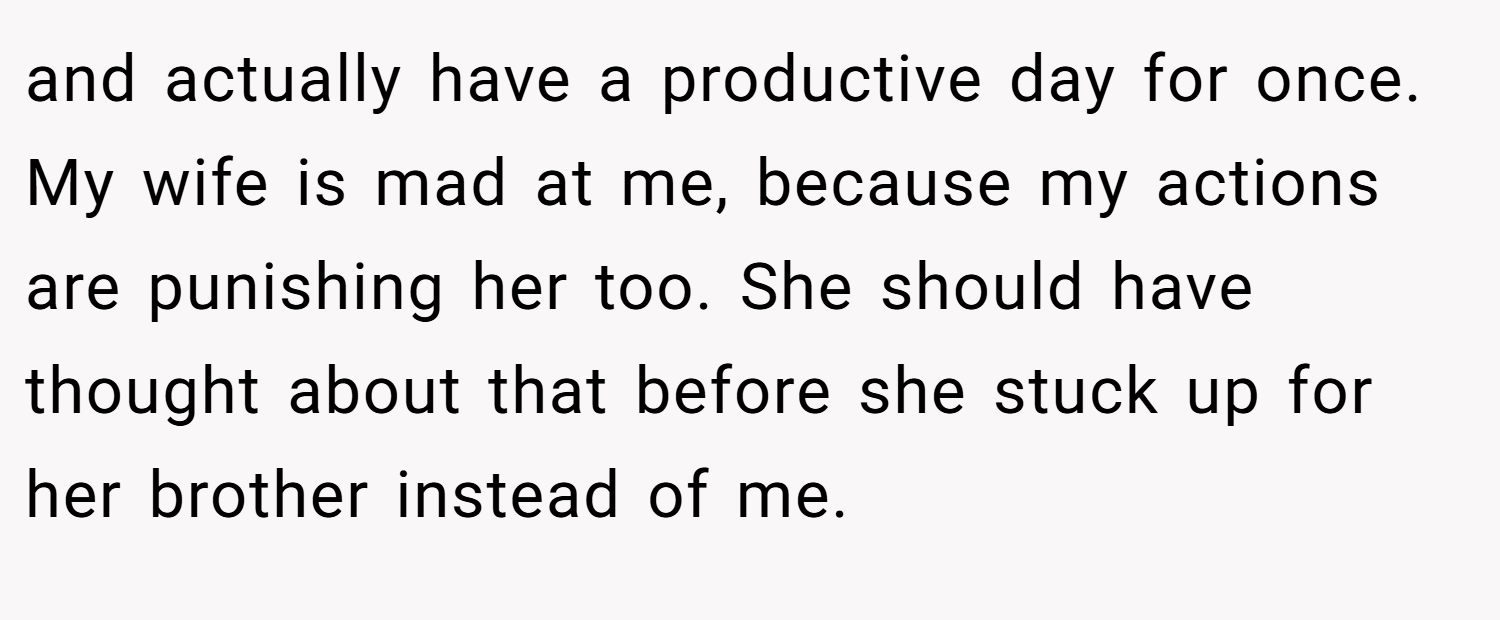 and actually have a productive day for once. My wife is mad at me, because my actions are punishing her too. She should have thought about that before she stuck up for her brother instead of me.
