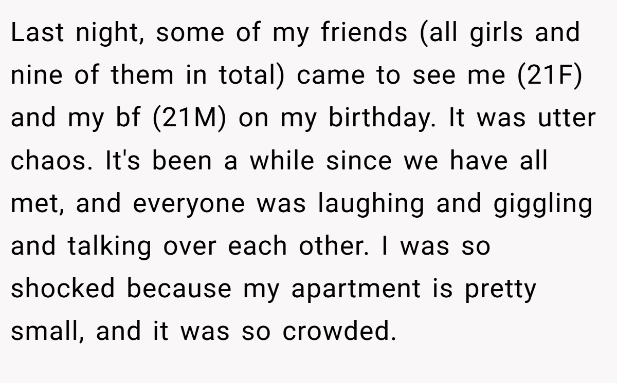 Last night, some of my friends (all girls and nine of them in total) came to see me (21F) and my bf (21M) on my birthday. It was utter chaos. It's been a while since we have all met, and everyone was laughing and giggling and talking over each other. I was so shocked because my apartment is pretty small, and it was so crowded.