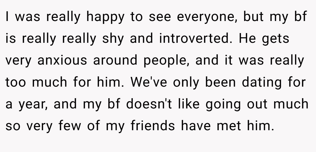 I was really happy to see everyone, but my bf is really really shy and introverted. He gets very anxious around people, and it was really too much for him. We've only been dating for a year, and my bf doesn't like going out much so very few of my friends have met him.