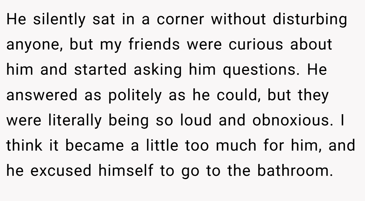 He silently sat in a corner without disturbing anyone, but my friends were curious about him and started asking him questions. He answered as politely as he could, but they were literally being so loud and obnoxious. I think it became a little too much for him, and he excused himself to go to the bathroom.