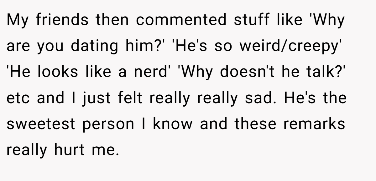 My friends then commented stuff like 'Why are you dating him?' 'He's so weird/creepy' 'He looks like a nerd' 'Why doesn't he talk?' etc and I just felt really really sad. He's the sweetest person I know and these remarks really hurt me.