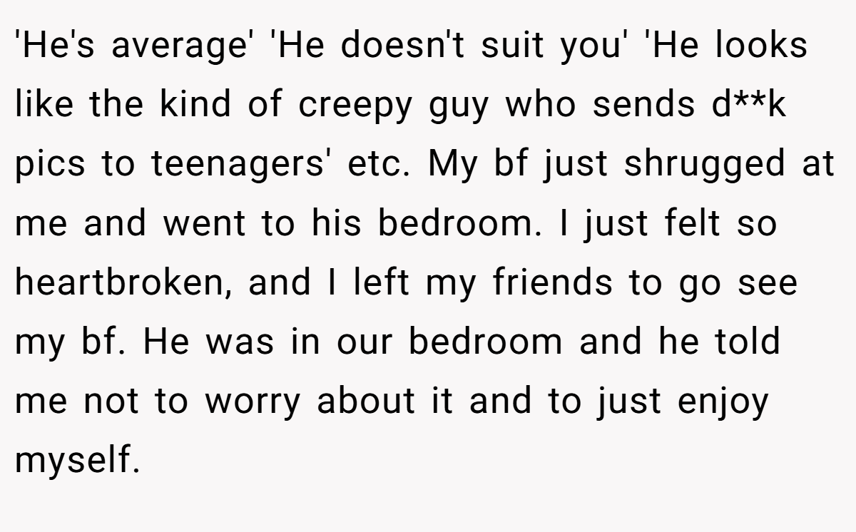 'He's average' 'He doesn't suit you' 'He looks like the kind of creepy guy who sends d**k pics to teenagers' etc. My bf just shrugged at me and went to his bedroom. I just felt so heartbroken, and I left my friends to go see my bf. He was in our bedroom and he told me not to worry about it and to just enjoy myself.