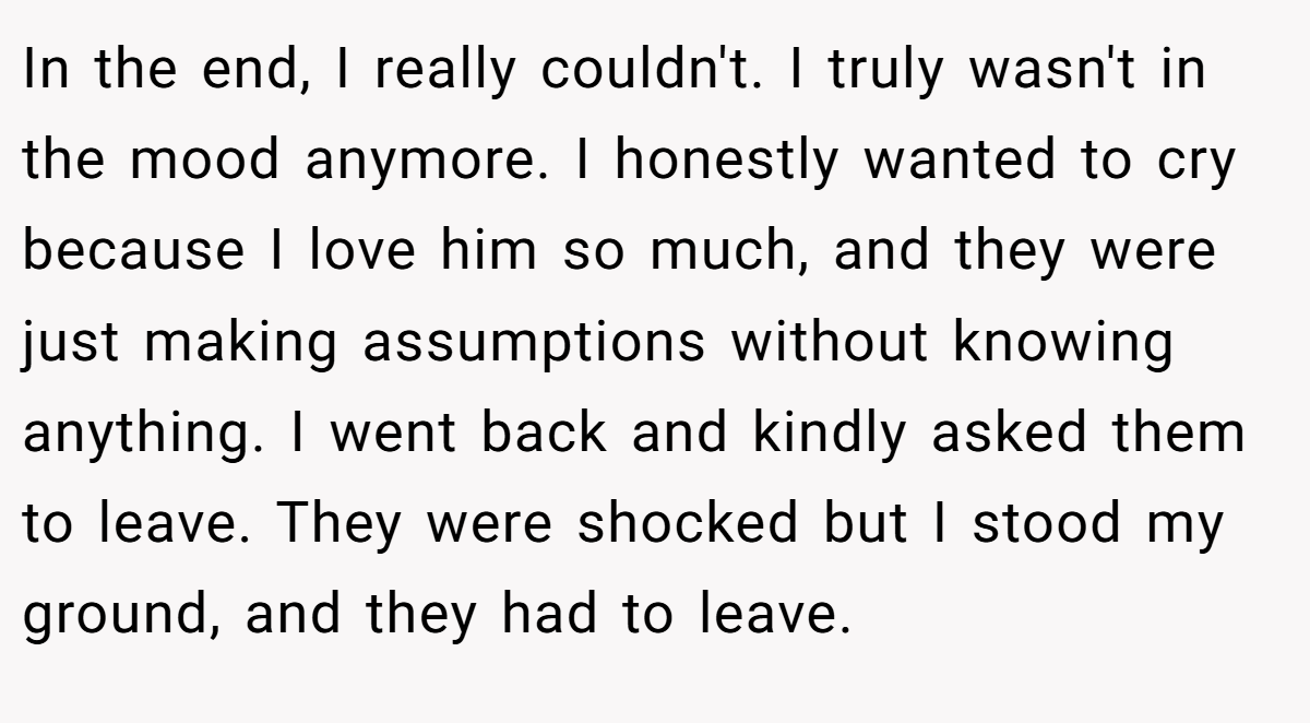 In the end, I really couldn't. I truly wasn't in the mood anymore. I honestly wanted to cry because I love him so much, and they were just making assumptions without knowing anything. I went back and kindly asked them to leave. They were shocked but I stood my ground, and they had to leave.