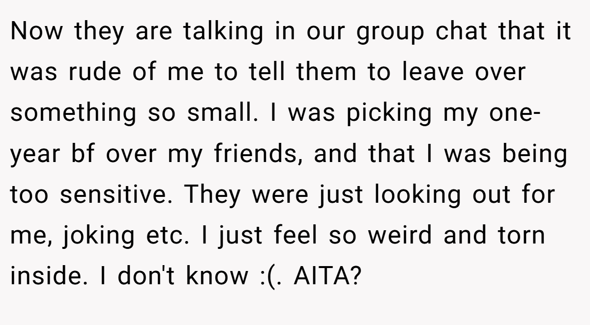 Now they are talking in our group chat that it was rude of me to tell them to leave over something so small. I was picking my one-year bf over my friends, and that I was being too sensitive. They were just looking out for me, joking etc. I just feel so weird and torn inside. I don't know :(. AITA?