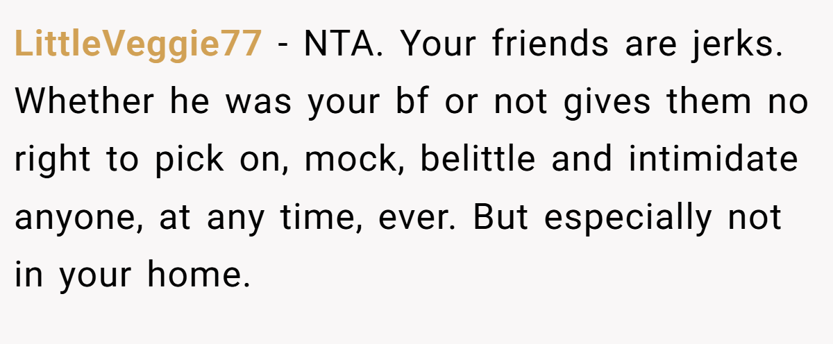 LittleVeggie77 - NTA. Your friends are jerks. Whether he was your bf or not gives them no right to pick on, mock, belittle and intimidate anyone, at any time, ever. But especially not in your home.