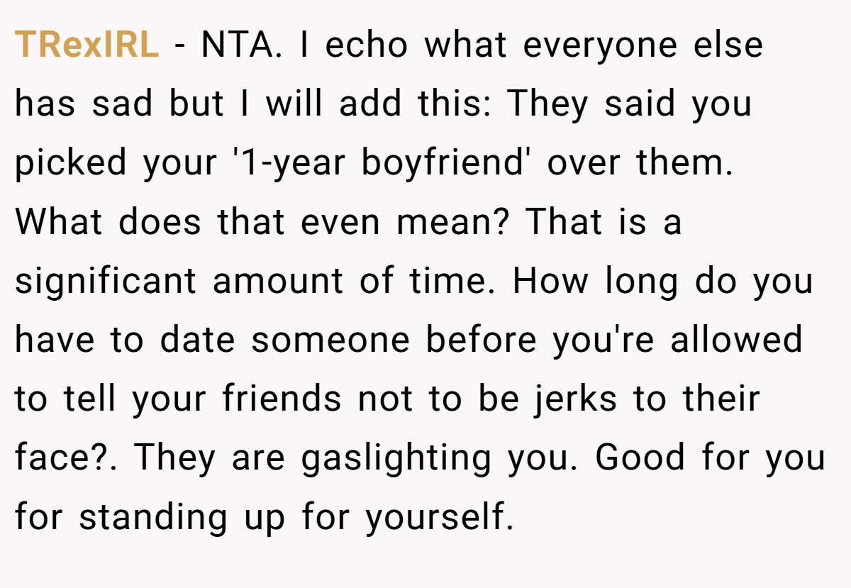 TRexIRL - NTA. I echo what everyone else has sad but I will add this: They said you picked your '1-year boyfriend' over them. What does that even mean? That is a significant amount of time. How long do you have to date someone before you're allowed to tell your friends not to be jerks to their face?. They are gaslighting you. Good for you for standing up for yourself.