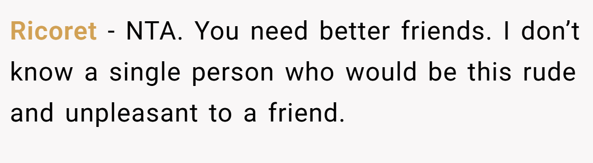 Ricoret - NTA. You need better friends. I don’t know a single person who would be this rude and unpleasant to a friend.