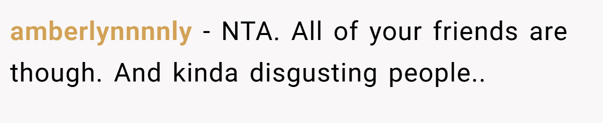 amberlynnnnly - NTA. All of your friends are though. And kinda disgusting people..