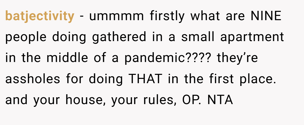 batjectivity - ummmm firstly what are NINE people doing gathered in a small apartment in the middle of a pandemic???? they’re assholes for doing THAT in the first place. and your house, your rules, OP. NTA