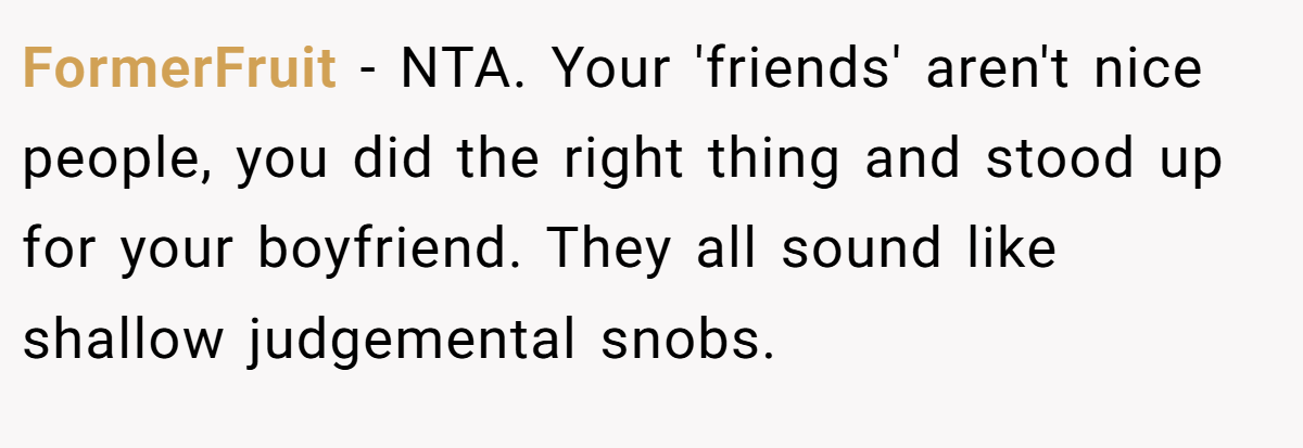 FormerFruit - NTA. Your 'friends' aren't nice people, you did the right thing and stood up for your boyfriend. They all sound like shallow judgemental snobs.