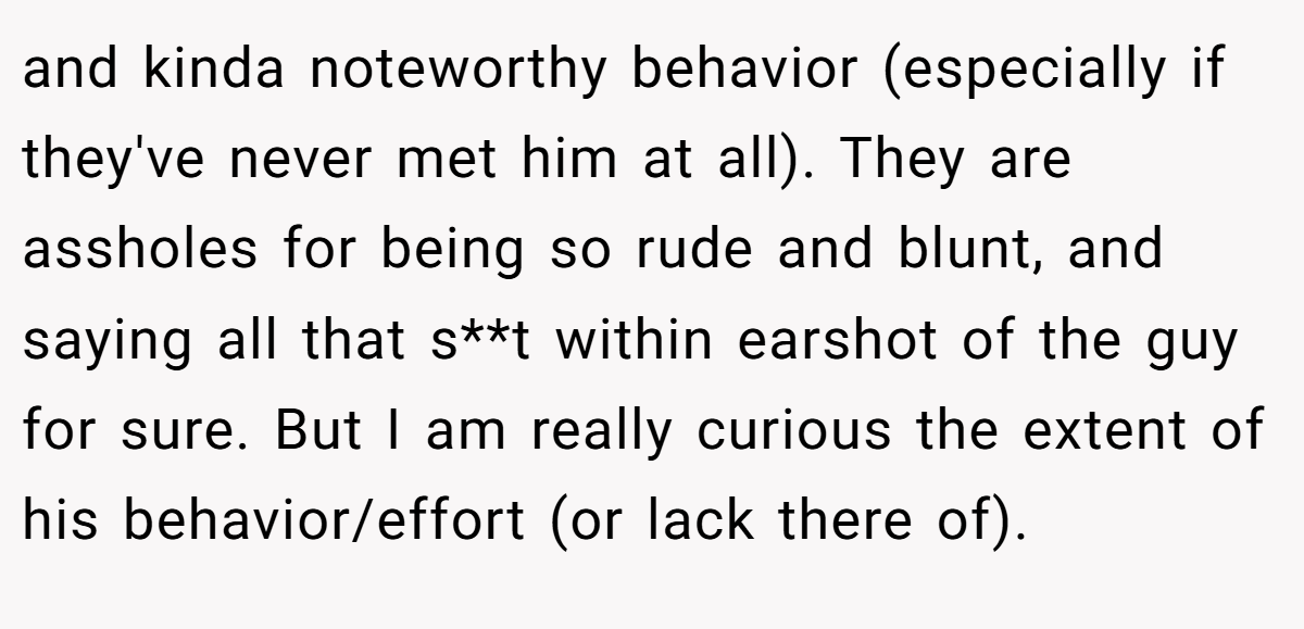 and kinda noteworthy behavior (especially if they've never met him at all). They are assholes for being so rude and blunt, and saying all that s**t within earshot of the guy for sure. But I am really curious the extent of his behavior/effort (or lack there of).