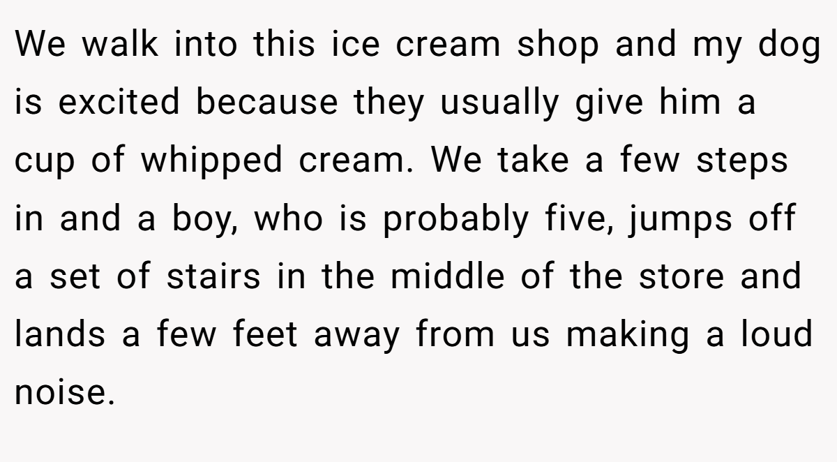 We walk into this ice cream shop and my dog is excited because they usually give him a cup of whipped cream. We take a few steps in and a boy, who is probably five, jumps off a set of stairs in the middle of the store and lands a few feet away from us making a loud noise.