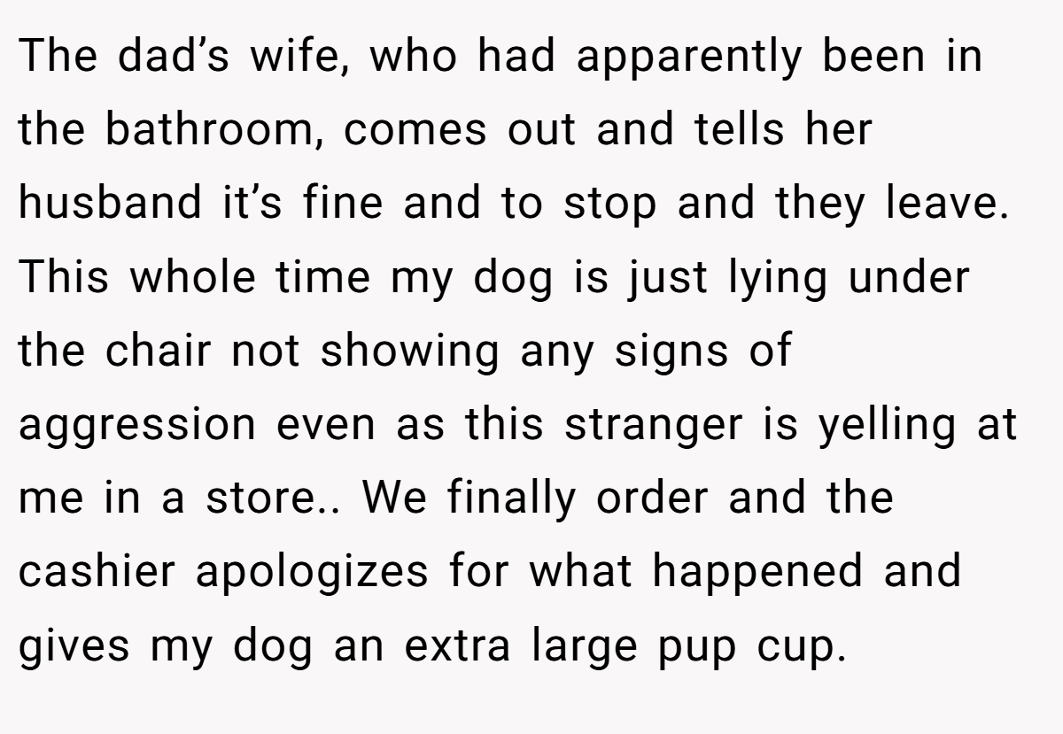 The dad’s wife, who had apparently been in the bathroom, comes out and tells her husband it’s fine and to stop and they leave. This whole time my dog is just lying under the chair not showing any signs of aggression even as this stranger is yelling at me in a store.. We finally order and the cashier apologizes for what happened and gives my dog an extra large pup cup.