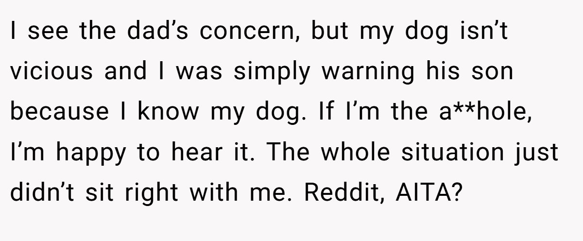 I see the dad’s concern, but my dog isn’t vicious and I was simply warning his son because I know my dog. If I’m the a**hole, I’m happy to hear it. The whole situation just didn’t sit right with me. Reddit, AITA?