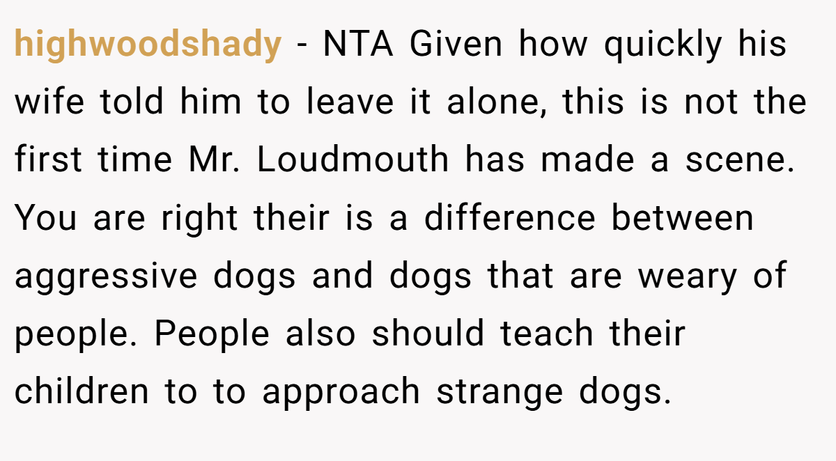 highwoodshady - NTA Given how quickly his wife told him to leave it alone, this is not the first time Mr. Loudmouth has made a scene. You are right their is a difference between aggressive dogs and dogs that are weary of people. People also should teach their children to to approach strange dogs.
