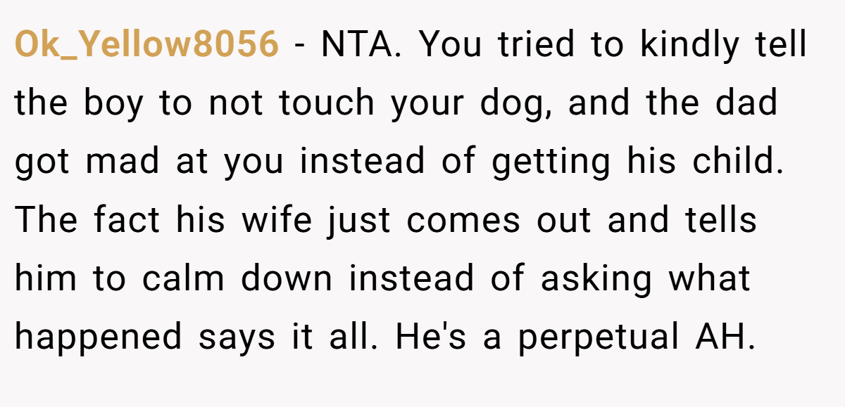 Ok_Yellow8056 - NTA. You tried to kindly tell the boy to not touch your dog, and the dad got mad at you instead of getting his child. The fact his wife just comes out and tells him to calm down instead of asking what happened says it all. He's a perpetual AH.