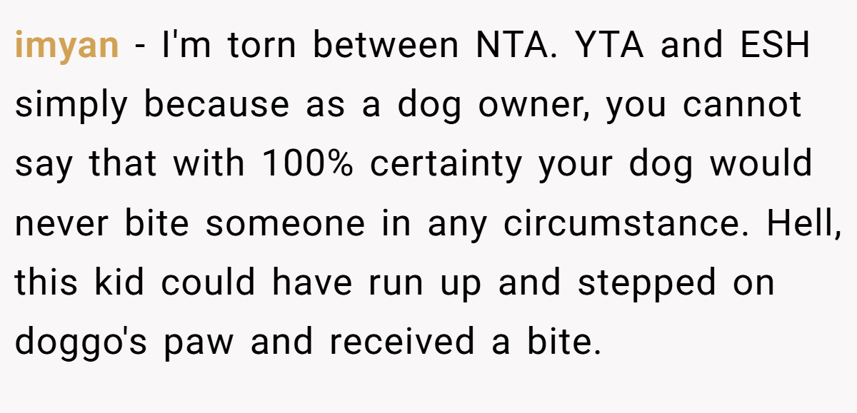 imyan - I'm torn between NTA. YTA and ESH simply because as a dog owner, you cannot say that with 100% certainty your dog would never bite someone in any circumstance. Hell, this kid could have run up and stepped on doggo's paw and received a bite.