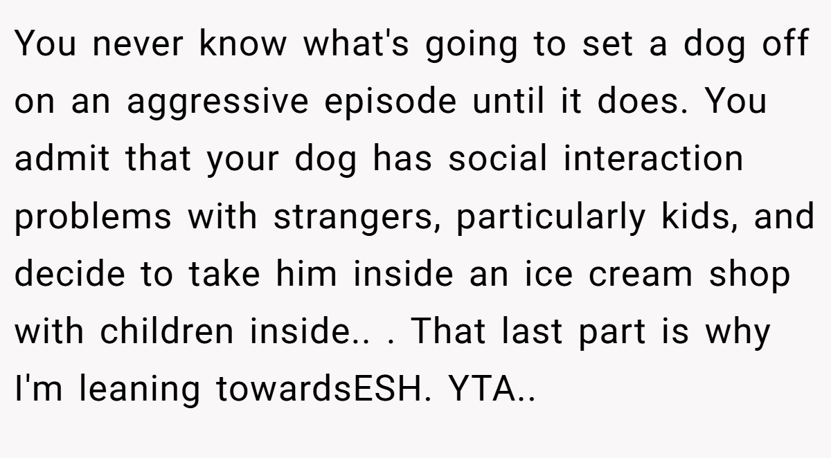 You never know what's going to set a dog off on an aggressive episode until it does. You admit that your dog has social interaction problems with strangers, particularly kids, and decide to take him inside an ice cream shop with children inside.. ​. That last part is why I'm leaning towardsESH. YTA..
