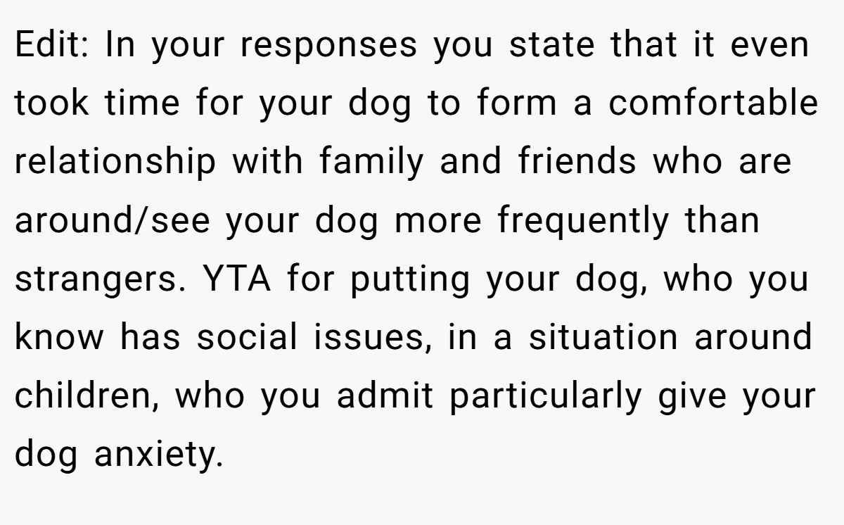 Edit: In your responses you state that it even took time for your dog to form a comfortable relationship with family and friends who are around/see your dog more frequently than strangers. YTA for putting your dog, who you know has social issues, in a situation around children, who you admit particularly give your dog anxiety.