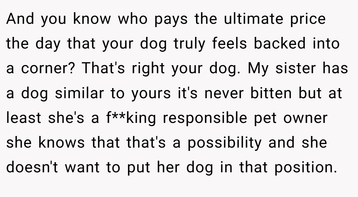 And you know who pays the ultimate price the day that your dog truly feels backed into a corner? That's right your dog. My sister has a dog similar to yours it's never bitten but at least she's a f**king responsible pet owner she knows that that's a possibility and she doesn't want to put her dog in that position.