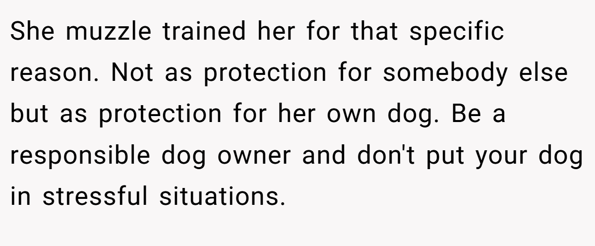 She muzzle trained her for that specific reason. Not as protection for somebody else but as protection for her own dog. Be a responsible dog owner and don't put your dog in stressful situations.